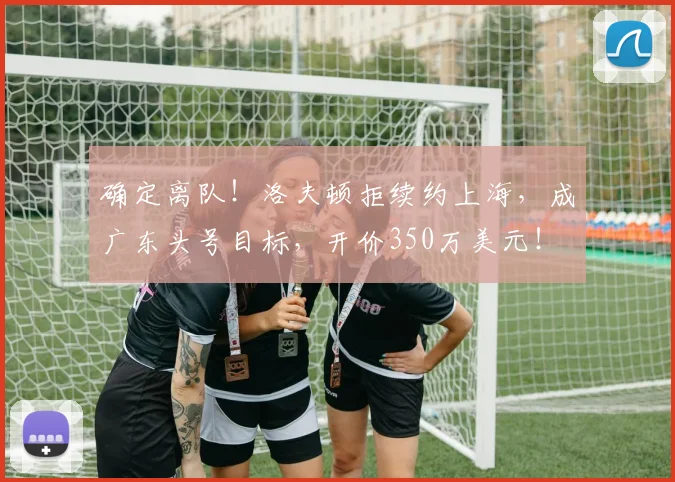 确定离队!洛夫顿拒续约上海,成广东头号目标,开价350万美元!