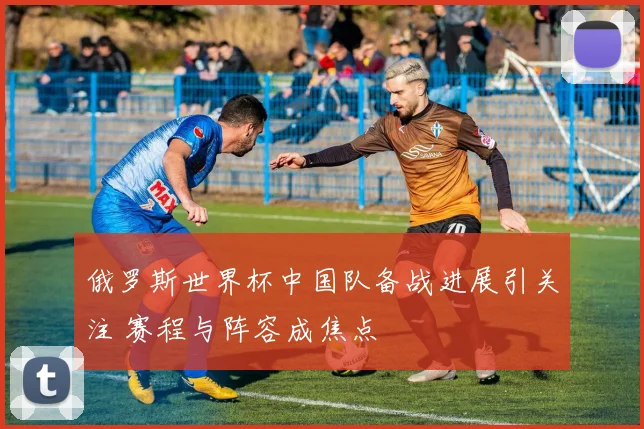 俄罗斯世界杯中国队备战进展引关注 赛程与阵容成焦点