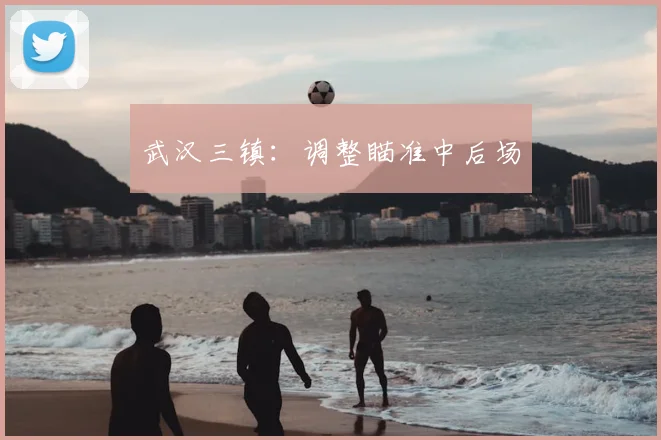 武汉三镇:调整瞄准中后场
