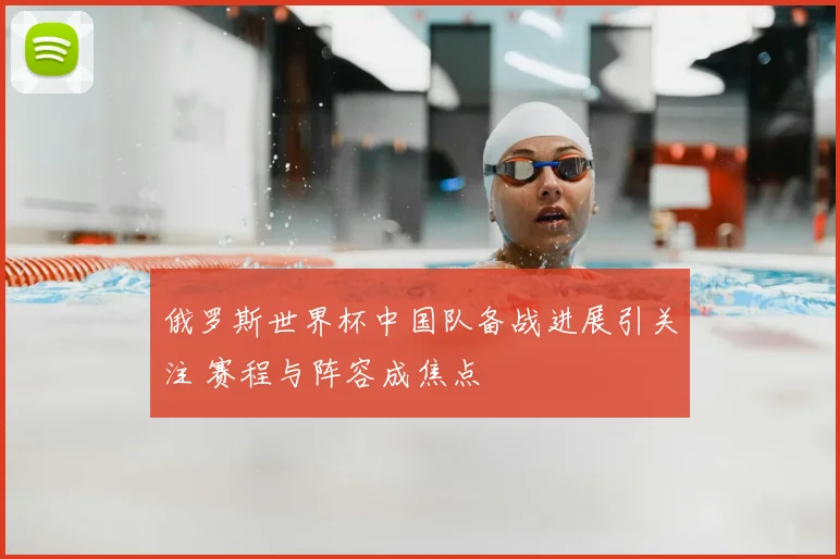 俄罗斯世界杯中国队备战进展引关注 赛程与阵容成焦点