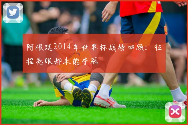 阿根廷2014年世界杯战绩回顾：征程亮眼却未能夺冠