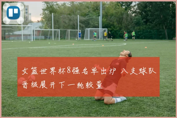 女篮世界杯8强名单出炉 八支球队晋级展开下一轮较量