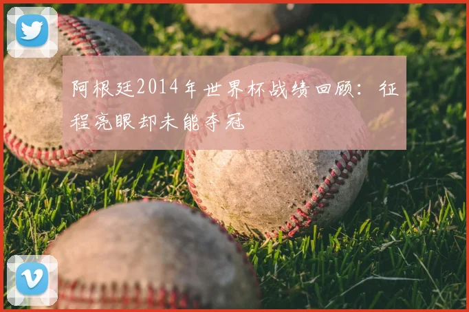 阿根廷2014年世界杯战绩回顾：征程亮眼却未能夺冠