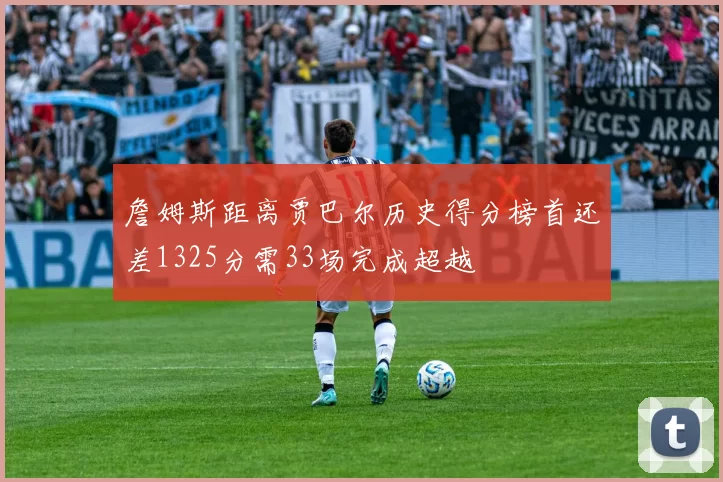 詹姆斯距离贾巴尔历史得分榜首还差1325分需33场完成超越