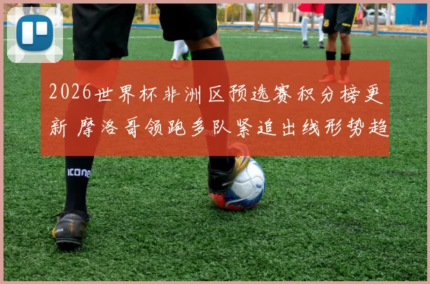 2026世界杯非洲区预选赛积分榜更新 摩洛哥领跑多队紧追出线形势趋紧