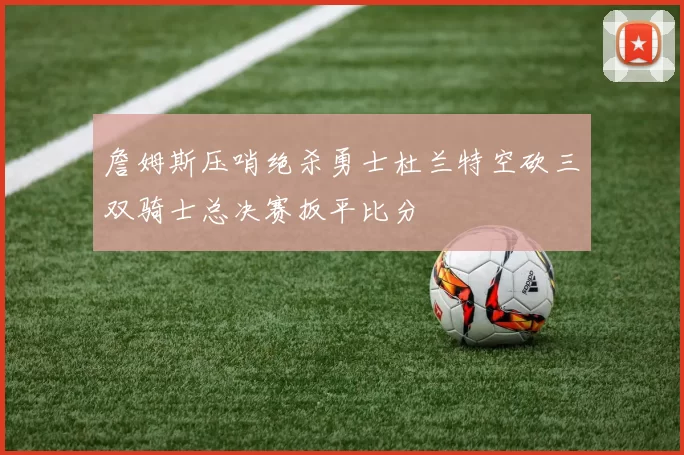 詹姆斯压哨绝杀勇士杜兰特空砍三双骑士总决赛扳平比分