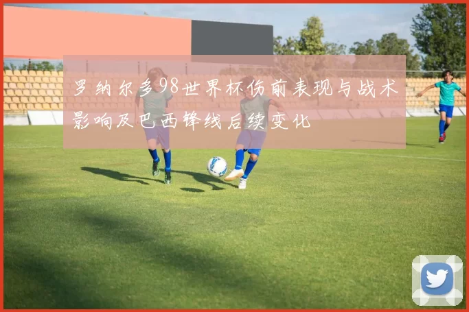 罗纳尔多98世界杯伤前表现与战术影响及巴西锋线后续变化