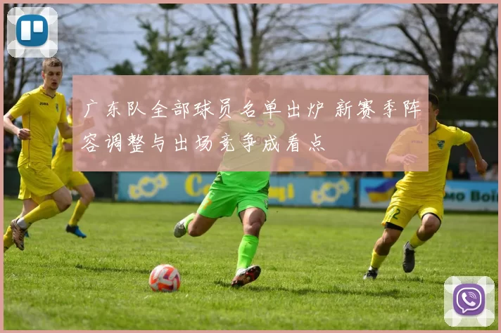 广东队全部球员名单出炉 新赛季阵容调整与出场竞争成看点
