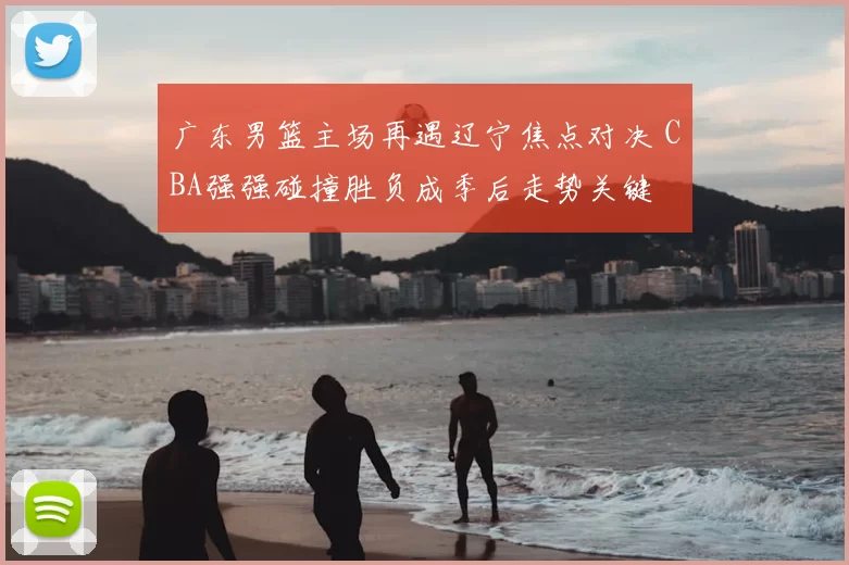 广东男篮主场再遇辽宁焦点对决 CBA强强碰撞胜负成季后走势关键