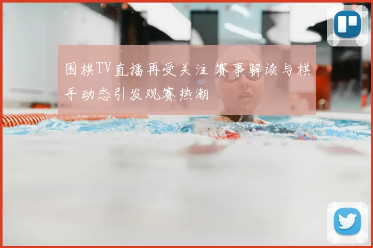 围棋TV直播再受关注 赛事解读与棋手动态引发观赛热潮