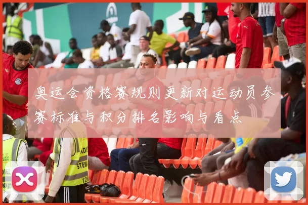 奥运会资格赛规则更新对运动员参赛标准与积分排名影响与看点