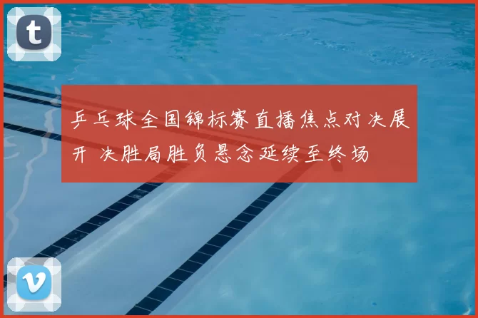 乒乓球全国锦标赛直播焦点对决展开 决胜局胜负悬念延续至终场