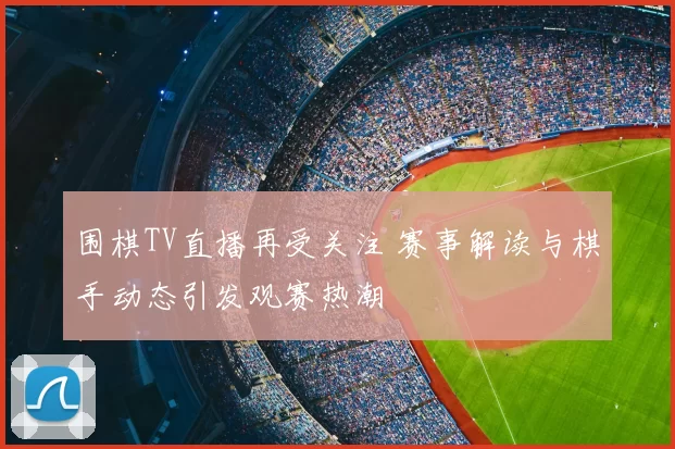 围棋TV直播再受关注 赛事解读与棋手动态引发观赛热潮