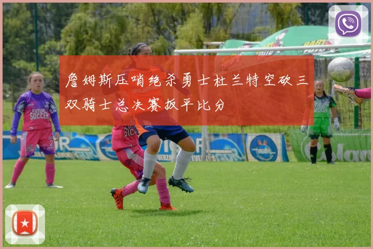 詹姆斯压哨绝杀勇士杜兰特空砍三双骑士总决赛扳平比分