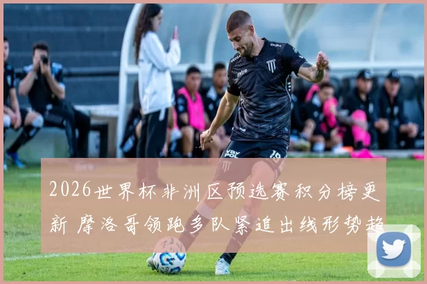 2026世界杯非洲区预选赛积分榜更新 摩洛哥领跑多队紧追出线形势趋紧