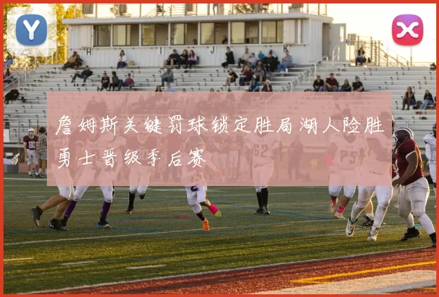 詹姆斯关键罚球锁定胜局湖人险胜勇士晋级季后赛