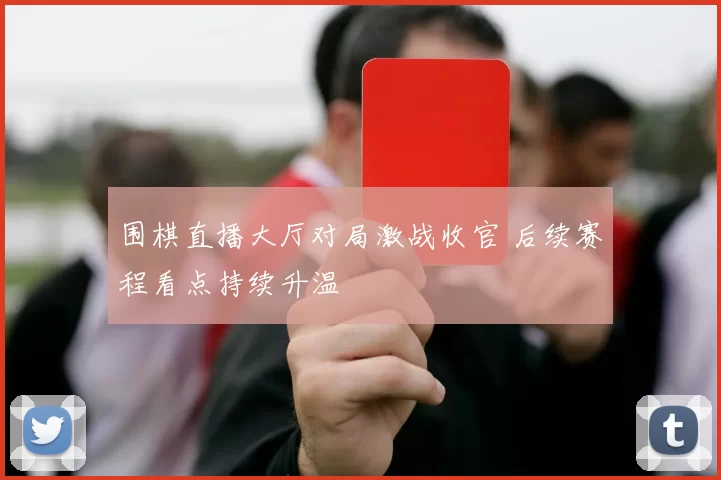 围棋直播大厅对局激战收官 后续赛程看点持续升温
