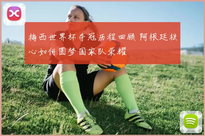 梅西世界杯夺冠历程回顾 阿根廷核心如何圆梦国家队荣耀