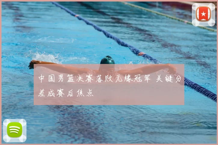 中国男篮决赛落败无缘冠军 关键分差成赛后焦点