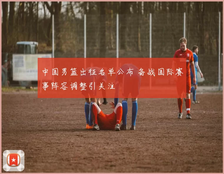 中国男篮出征名单公布 备战国际赛事阵容调整引关注