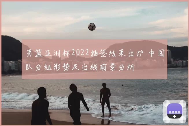 男篮亚洲杯2022抽签结果出炉 中国队分组形势及出线前景分析