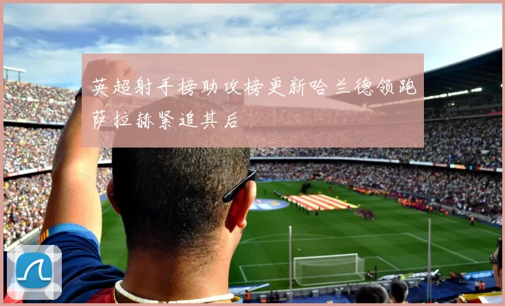 英超射手榜助攻榜更新哈兰德领跑萨拉赫紧追其后