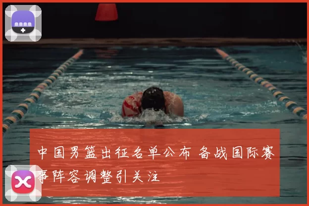 中国男篮出征名单公布 备战国际赛事阵容调整引关注