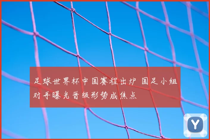 足球世界杯中国赛程出炉 国足小组对手曝光晋级形势成焦点