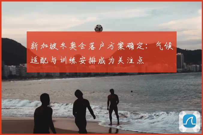 新加坡冬奥会落户方案确定：气候适配与训练安排成为关注点