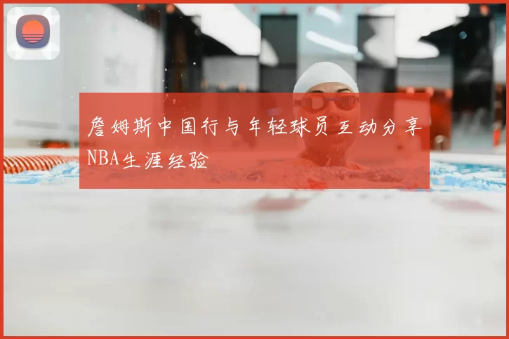 詹姆斯中国行与年轻球员互动分享NBA生涯经验