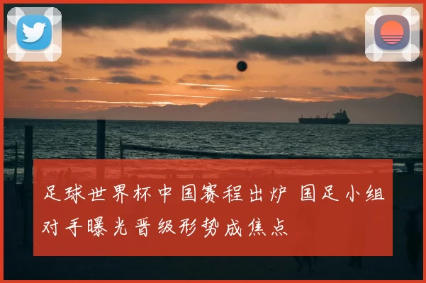 足球世界杯中国赛程出炉 国足小组对手曝光晋级形势成焦点