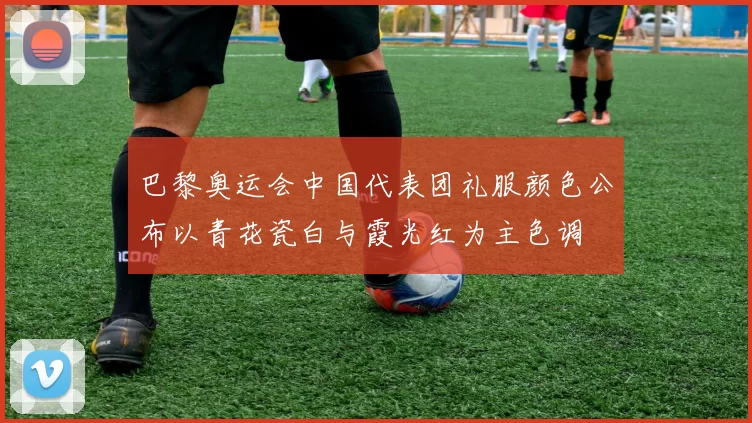 巴黎奥运会中国代表团礼服颜色公布以青花瓷白与霞光红为主色调