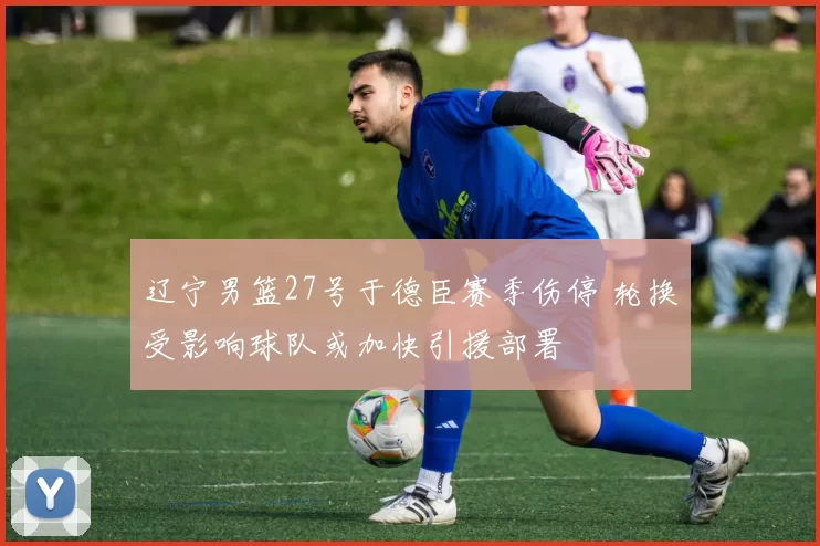 辽宁男篮27号于德臣赛季伤停 轮换受影响球队或加快引援部署