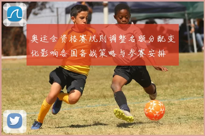 奥运会资格赛规则调整名额分配变化影响各国备战策略与参赛安排