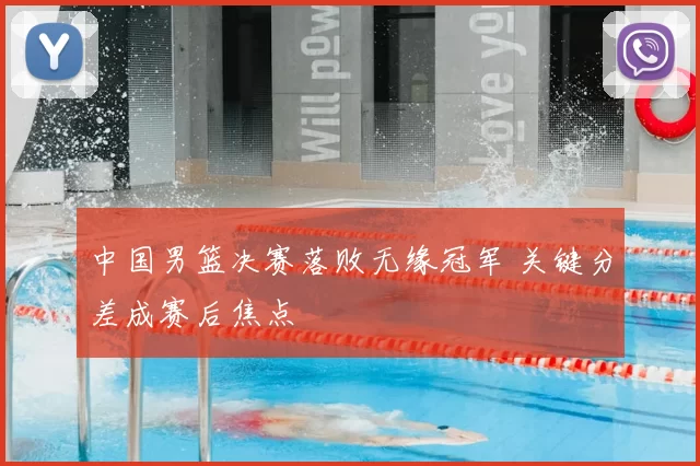 中国男篮决赛落败无缘冠军 关键分差成赛后焦点