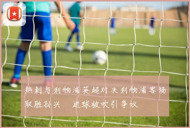 热刺与利物浦英超对决利物浦客场取胜孙兴慜进球被吹引争议