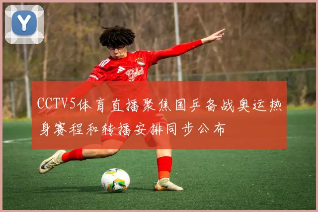 CCTV5体育直播聚焦国乒备战奥运热身赛程和转播安排同步公布