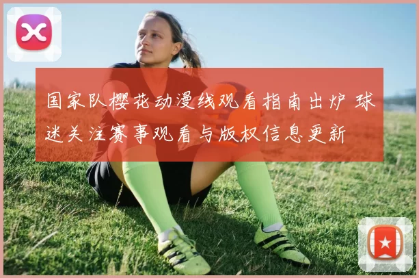 国家队樱花动漫线观看指南出炉 球迷关注赛事观看与版权信息更新