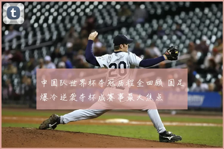 中国队世界杯夺冠历程全回顾 国足爆冷逆袭夺杯成赛事最大焦点