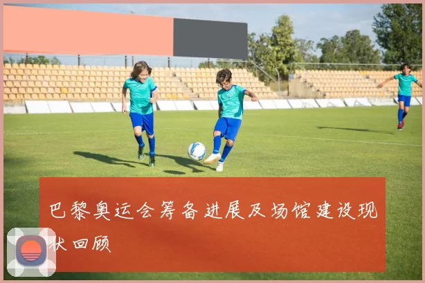 巴黎奥运会筹备进展及场馆建设现状回顾