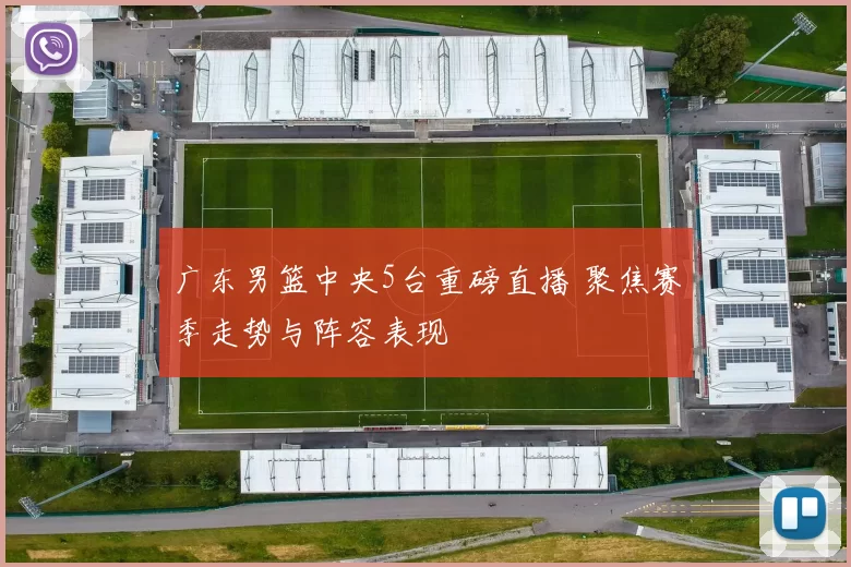 广东男篮中央5台重磅直播 聚焦赛季走势与阵容表现