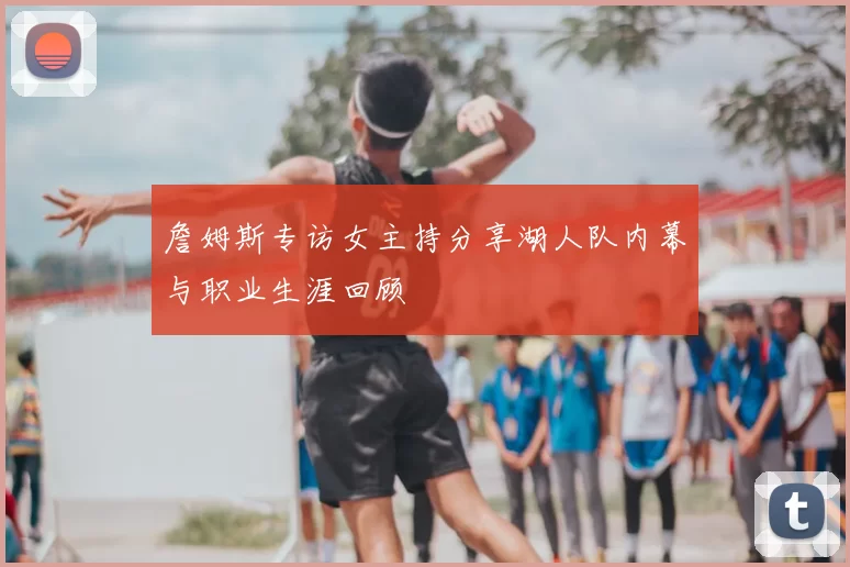 詹姆斯专访女主持分享湖人队内幕与职业生涯回顾