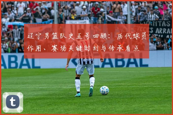 辽宁男篮队史五号回顾:历代球员作用、赛场关键时刻与传承看点