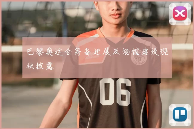 巴黎奥运会筹备进展及场馆建设现状披露