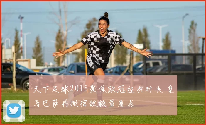 天下足球2015聚焦欧冠经典对决 皇马巴萨再掀宿敌较量看点