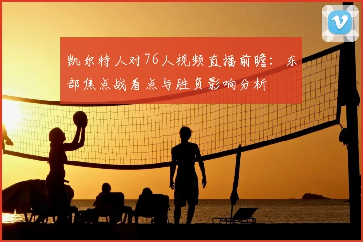 凯尔特人对76人视频直播前瞻：东部焦点战看点与胜负影响分析