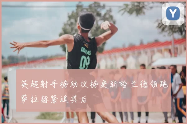 英超射手榜助攻榜更新哈兰德领跑萨拉赫紧追其后