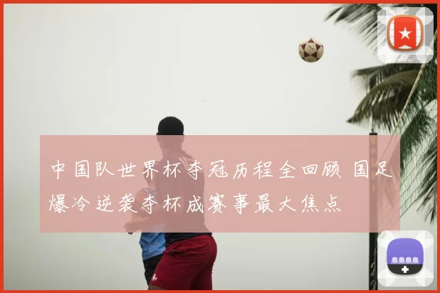 中国队世界杯夺冠历程全回顾 国足爆冷逆袭夺杯成赛事最大焦点