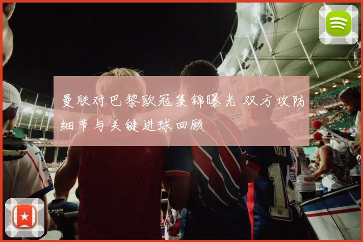 曼联对巴黎欧冠集锦曝光 双方攻防细节与关键进球回顾