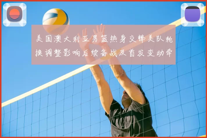 美国澳大利亚男篮热身交锋美队轮换调整影响后续备战及首发变动牵动战术